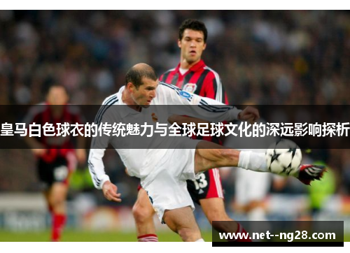 皇马白色球衣的传统魅力与全球足球文化的深远影响探析