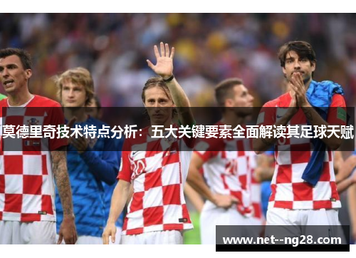 莫德里奇技术特点分析：五大关键要素全面解读其足球天赋