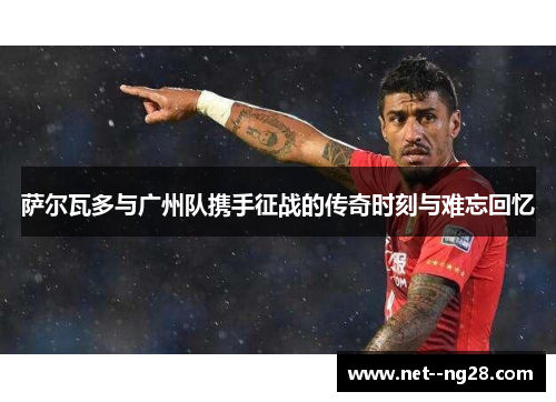 萨尔瓦多与广州队携手征战的传奇时刻与难忘回忆