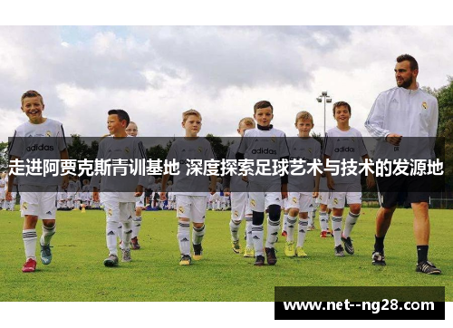 走进阿贾克斯青训基地 深度探索足球艺术与技术的发源地
