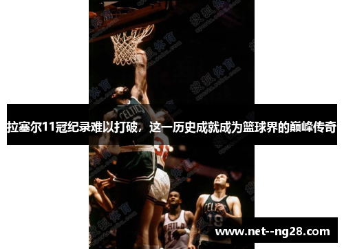 拉塞尔11冠纪录难以打破，这一历史成就成为篮球界的巅峰传奇