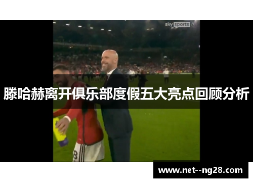 滕哈赫离开俱乐部度假五大亮点回顾分析