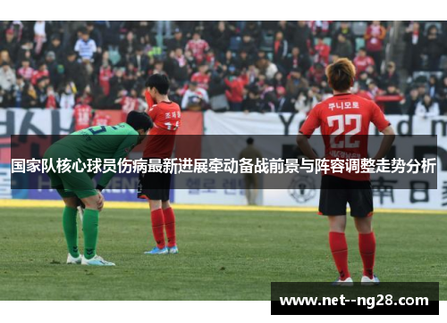 国家队核心球员伤病最新进展牵动备战前景与阵容调整走势分析