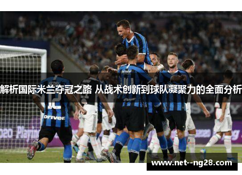 解析国际米兰夺冠之路 从战术创新到球队凝聚力的全面分析