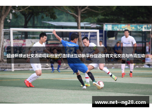 超级杯球迷社交活动精彩纷呈打造球迷互动新平台促进体育文化交流与热情互动 超级杯球迷社交活动精彩纷呈打造球迷互动新平台促进体育文化交流与热情互动