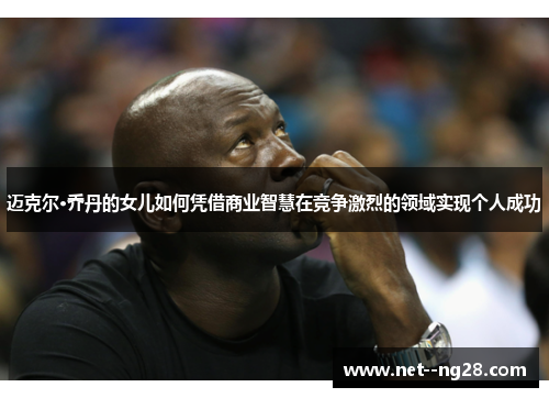 迈克尔·乔丹的女儿如何凭借商业智慧在竞争激烈的领域实现个人成功 迈克尔·乔丹的女儿如何凭借商业智慧在竞争激烈的领域实现个人成功
