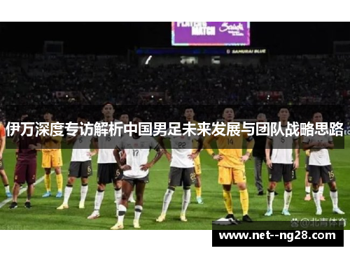 伊万深度专访解析中国男足未来发展与团队战略思路 伊万深度专访解析中国男足未来发展与团队战略思路