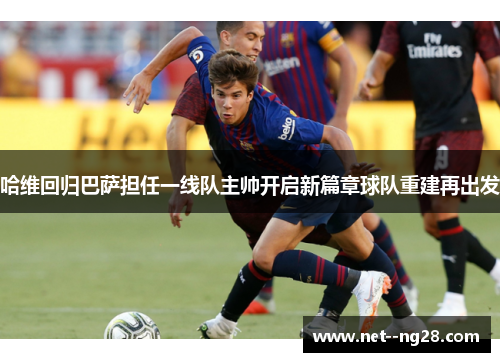 哈维回归巴萨担任一线队主帅开启新篇章球队重建再出发