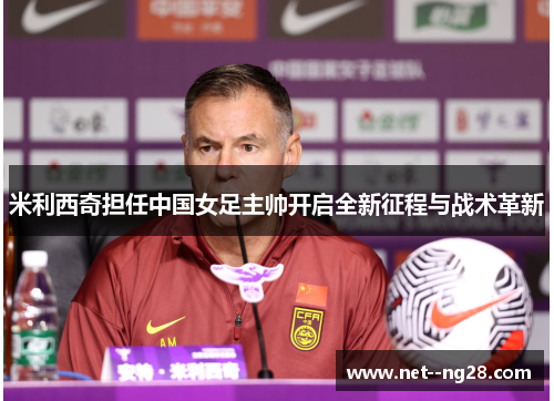 米利西奇担任中国女足主帅开启全新征程与战术革新