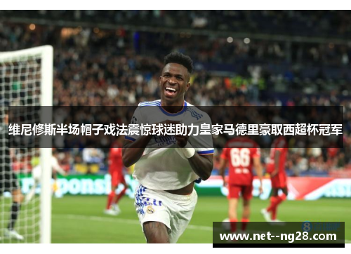 维尼修斯半场帽子戏法震惊球迷助力皇家马德里豪取西超杯冠军 维尼修斯半场帽子戏法震惊球迷助力皇家马德里豪取西超杯冠军