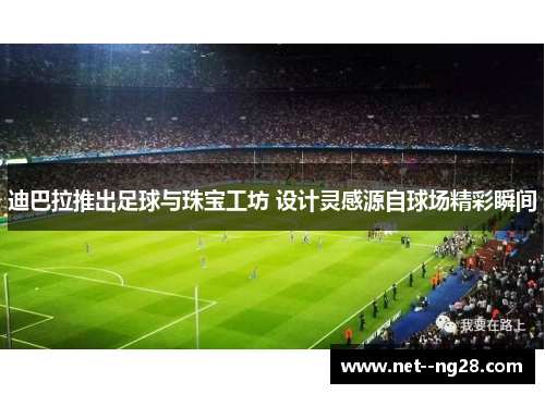 迪巴拉推出足球与珠宝工坊 设计灵感源自球场精彩瞬间