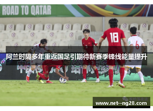 阿兰时隔多年重返国足引期待新赛季锋线能量提升