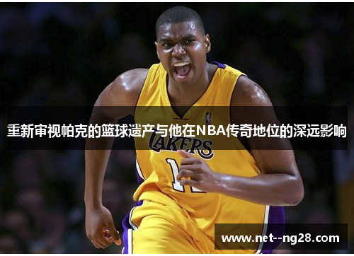 重新审视帕克的篮球遗产与他在NBA传奇地位的深远影响