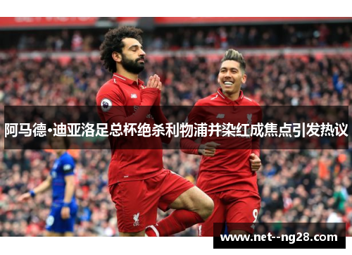 阿马德·迪亚洛足总杯绝杀利物浦并染红成焦点引发热议