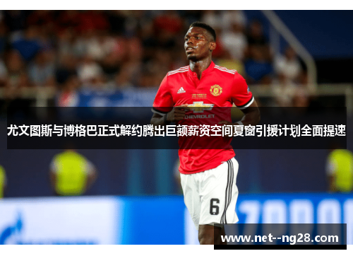 尤文图斯与博格巴正式解约腾出巨额薪资空间夏窗引援计划全面提速