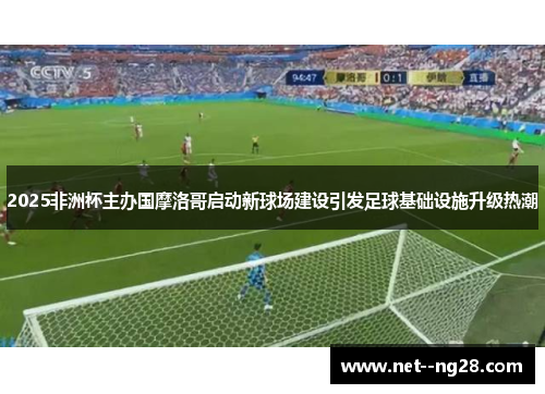 2025非洲杯主办国摩洛哥启动新球场建设引发足球基础设施升级热潮 2025非洲杯主办国摩洛哥启动新球场建设引发足球基础设施升级热潮