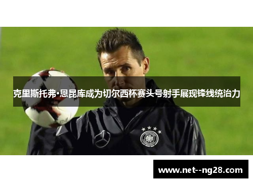 克里斯托弗·恩昆库成为切尔西杯赛头号射手展现锋线统治力 克里斯托弗·恩昆库成为切尔西杯赛头号射手展现锋线统治力