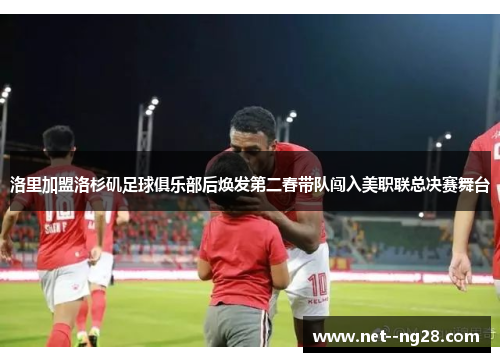 洛里加盟洛杉矶足球俱乐部后焕发第二春带队闯入美职联总决赛舞台 洛里加盟洛杉矶足球俱乐部后焕发第二春带队闯入美职联总决赛舞台