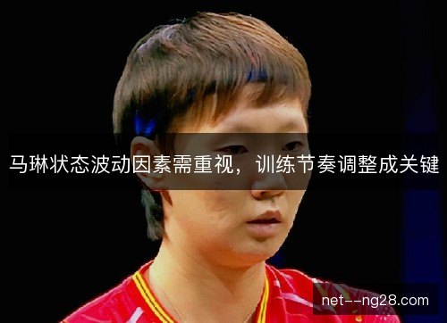 马琳状态波动因素需重视，训练节奏调整成关键