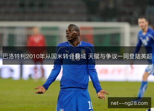 巴洛特利2010年从国米转会曼城 天赋与争议一同登陆英超