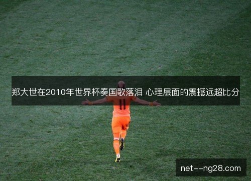 郑大世在2010年世界杯奏国歌落泪 心理层面的震撼远超比分